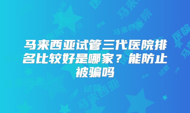 马来西亚试管三代医院排名比较好是哪家？能防止被骗吗