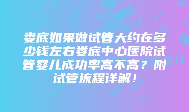 娄底如果做试管大约在多少钱左右娄底中心医院试管婴儿成功率高不高？附试管流程详解！