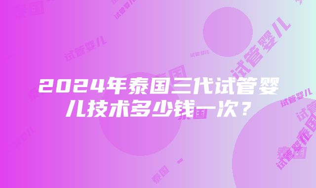 2024年泰国三代试管婴儿技术多少钱一次？