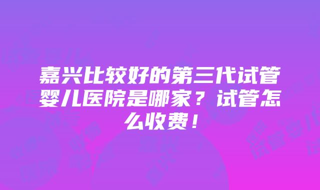 嘉兴比较好的第三代试管婴儿医院是哪家？试管怎么收费！