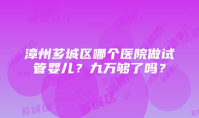 漳州芗城区哪个医院做试管婴儿？九万够了吗？