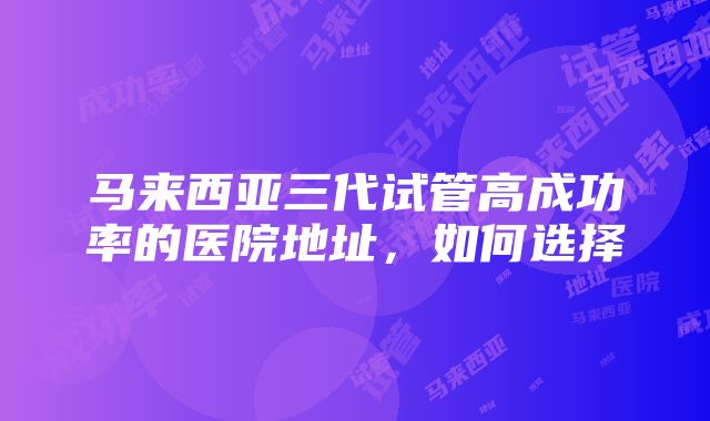 马来西亚三代试管高成功率的医院地址，如何选择