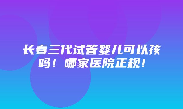 长春三代试管婴儿可以孩吗！哪家医院正规！