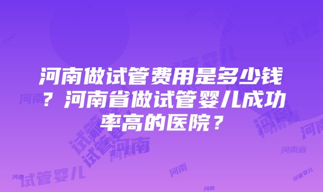 河南做试管费用是多少钱？河南省做试管婴儿成功率高的医院？