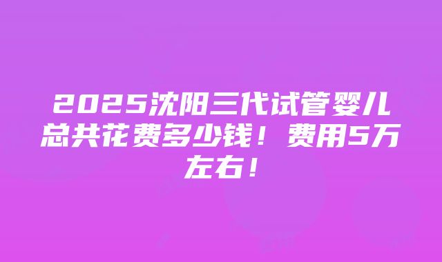 2025沈阳三代试管婴儿总共花费多少钱！费用5万左右！