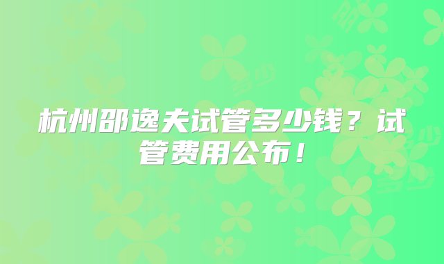 杭州邵逸夫试管多少钱？试管费用公布！