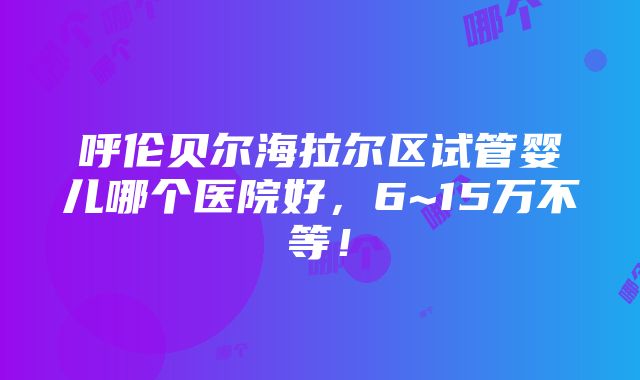 呼伦贝尔海拉尔区试管婴儿哪个医院好，6~15万不等！