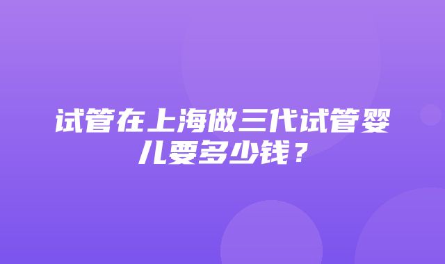 试管在上海做三代试管婴儿要多少钱？