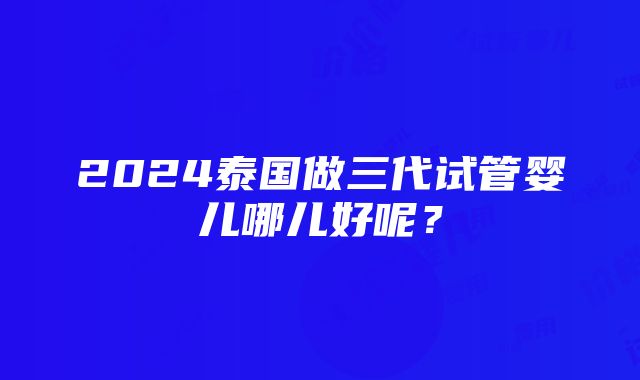 2024泰国做三代试管婴儿哪儿好呢？