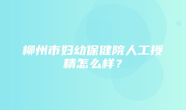 柳州市妇幼保健院人工授精怎么样？