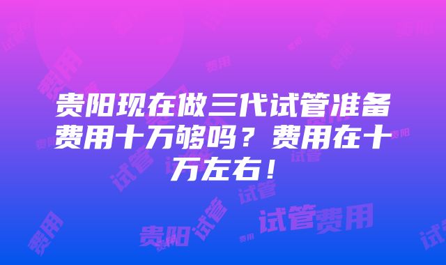 贵阳现在做三代试管准备费用十万够吗？费用在十万左右！