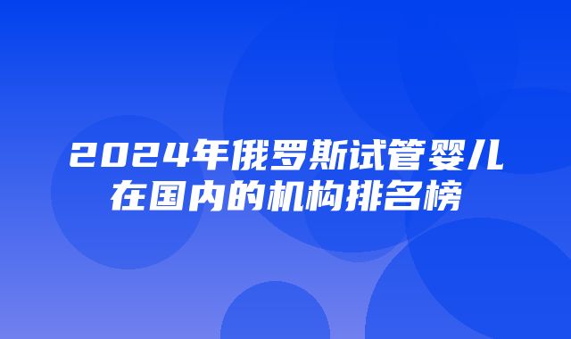 2024年俄罗斯试管婴儿在国内的机构排名榜