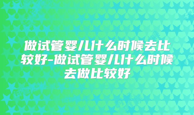 做试管婴儿什么时候去比较好-做试管婴儿什么时候去做比较好