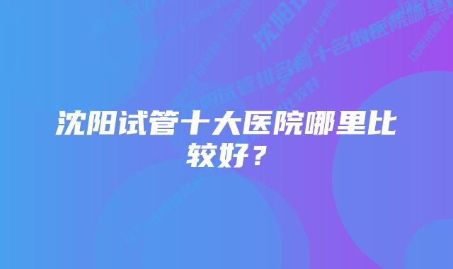 沈阳试管十大医院哪里比较好？