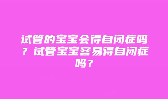 试管的宝宝会得自闭症吗？试管宝宝容易得自闭症吗？