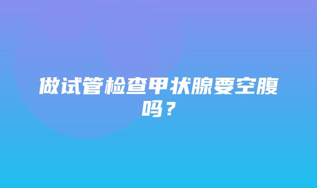 做试管检查甲状腺要空腹吗？