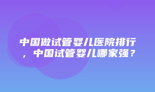 中国做试管婴儿医院排行，中国试管婴儿哪家强？