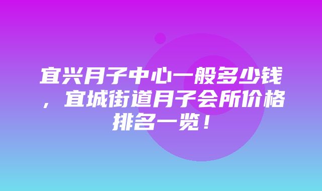 宜兴月子中心一般多少钱，宜城街道月子会所价格排名一览！