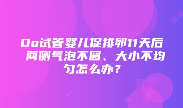 Do试管婴儿促排卵11天后 两侧气泡不圆、大小不均匀怎么办？