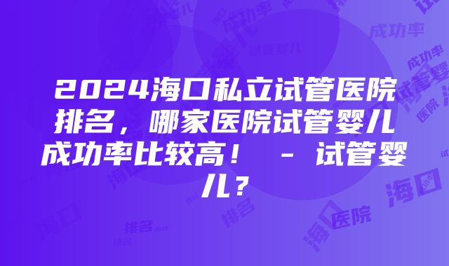 2024海口私立试管医院排名，哪家医院试管婴儿成功率比较高！ - 试管婴儿？