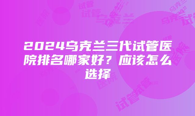 2024乌克兰三代试管医院排名哪家好？应该怎么选择