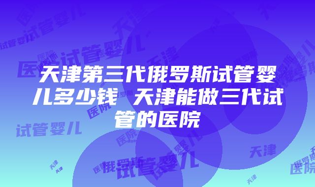 天津第三代俄罗斯试管婴儿多少钱 天津能做三代试管的医院