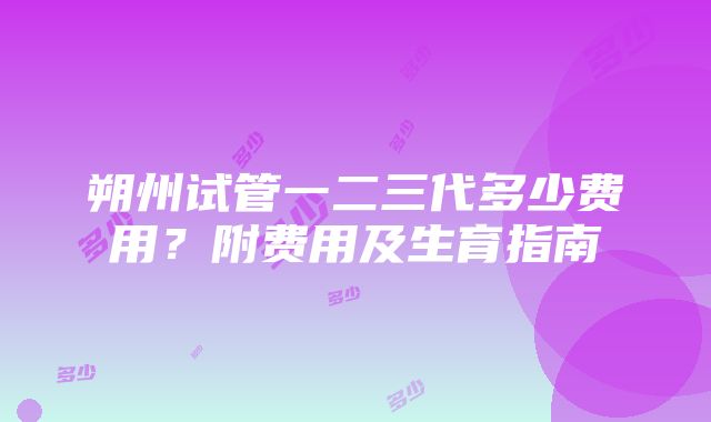 朔州试管一二三代多少费用？附费用及生育指南