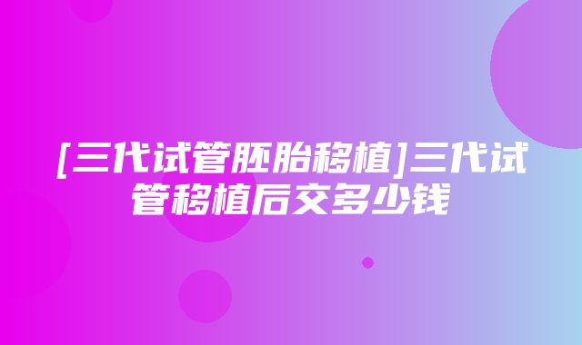 [三代试管胚胎移植]三代试管移植后交多少钱