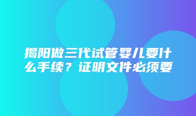 揭阳做三代试管婴儿要什么手续？证明文件必须要