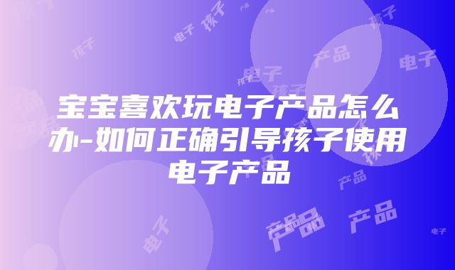 宝宝喜欢玩电子产品怎么办-如何正确引导孩子使用电子产品