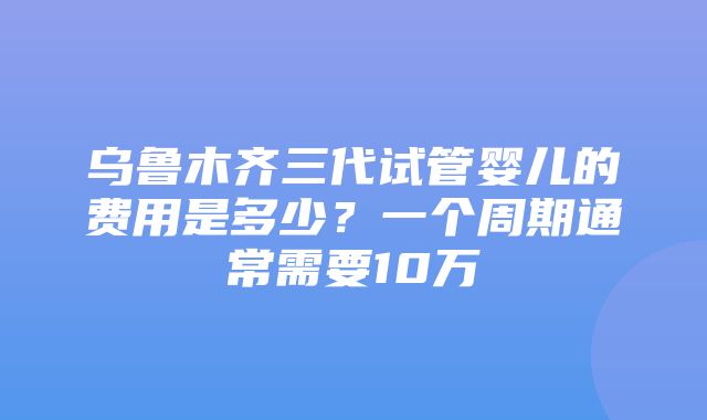 乌鲁木齐三代试管婴儿的费用是多少？一个周期通常需要10万