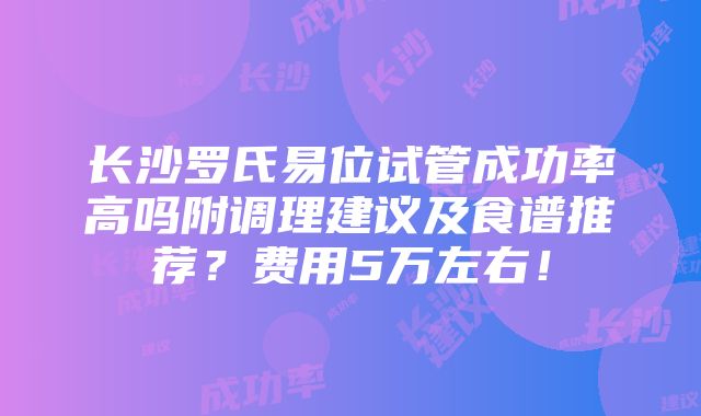 长沙罗氏易位试管成功率高吗附调理建议及食谱推荐？费用5万左右！