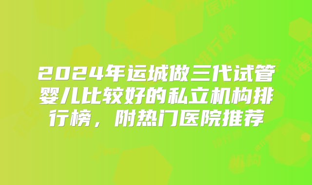 2024年运城做三代试管婴儿比较好的私立机构排行榜，附热门医院推荐