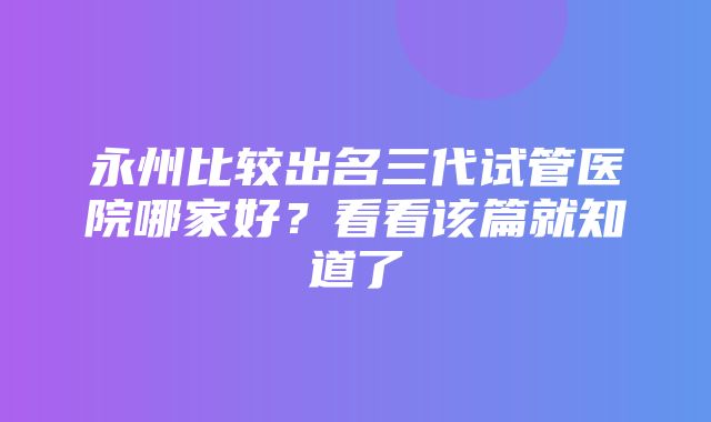 永州比较出名三代试管医院哪家好？看看该篇就知道了