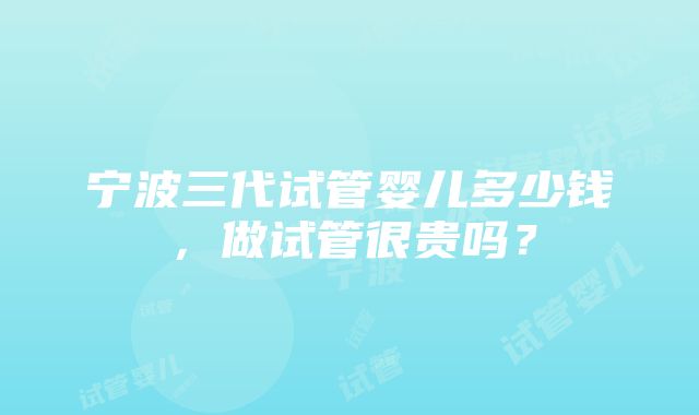 宁波三代试管婴儿多少钱，做试管很贵吗？