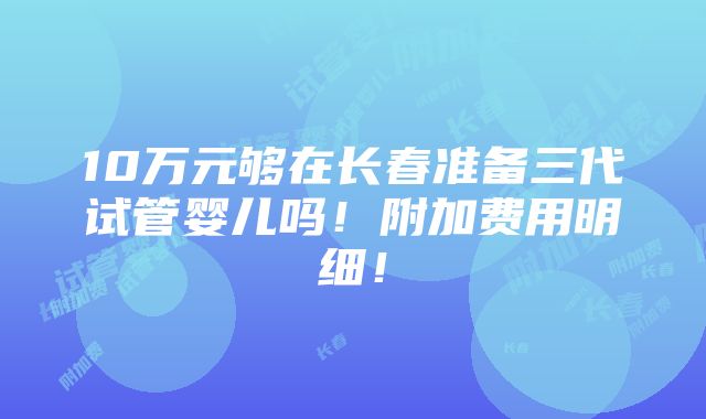 10万元够在长春准备三代试管婴儿吗！附加费用明细！