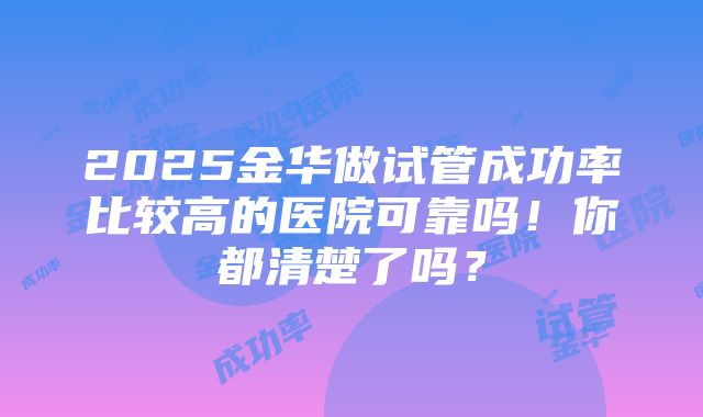 2025金华做试管成功率比较高的医院可靠吗！你都清楚了吗？