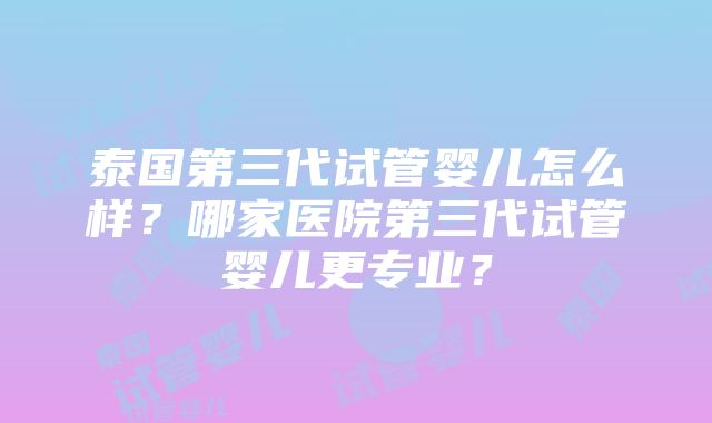 泰国第三代试管婴儿怎么样？哪家医院第三代试管婴儿更专业？