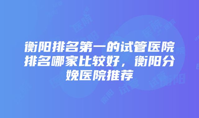 衡阳排名第一的试管医院排名哪家比较好，衡阳分娩医院推荐