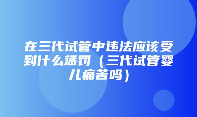 在三代试管中违法应该受到什么惩罚（三代试管婴儿痛苦吗）