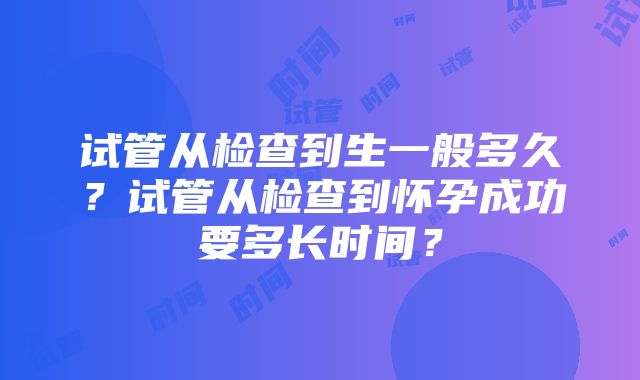 试管从检查到生一般多久？试管从检查到怀孕成功要多长时间？