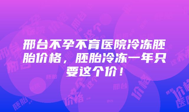 邢台不孕不育医院冷冻胚胎价格，胚胎冷冻一年只要这个价！