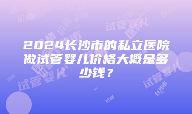 2024长沙市的私立医院做试管婴儿价格大概是多少钱？