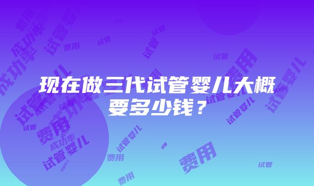 现在做三代试管婴儿大概要多少钱？