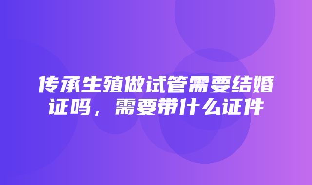 传承生殖做试管需要结婚证吗，需要带什么证件