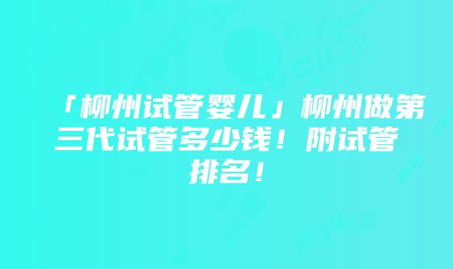 「柳州试管婴儿」柳州做第三代试管多少钱！附试管排名！