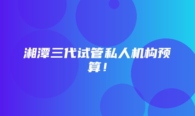 湘潭三代试管私人机构预算！