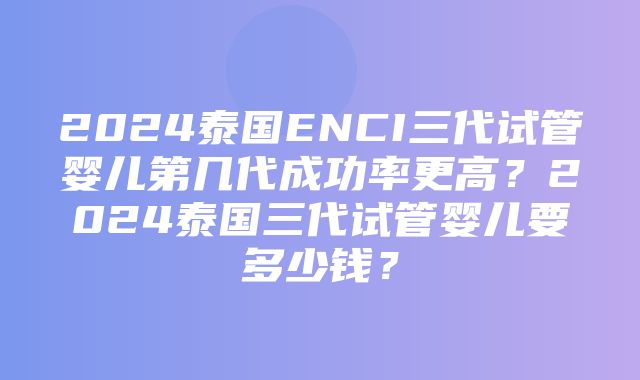 2024泰国ENCI三代试管婴儿第几代成功率更高？2024泰国三代试管婴儿要多少钱？