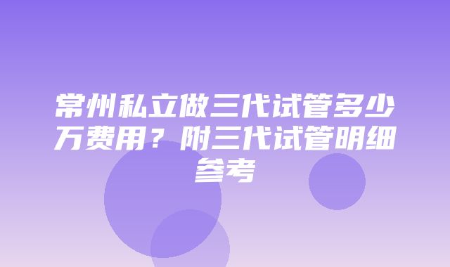 常州私立做三代试管多少万费用？附三代试管明细参考