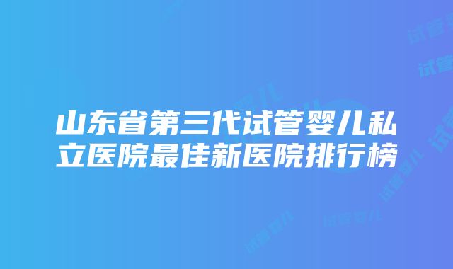 山东省第三代试管婴儿私立医院最佳新医院排行榜